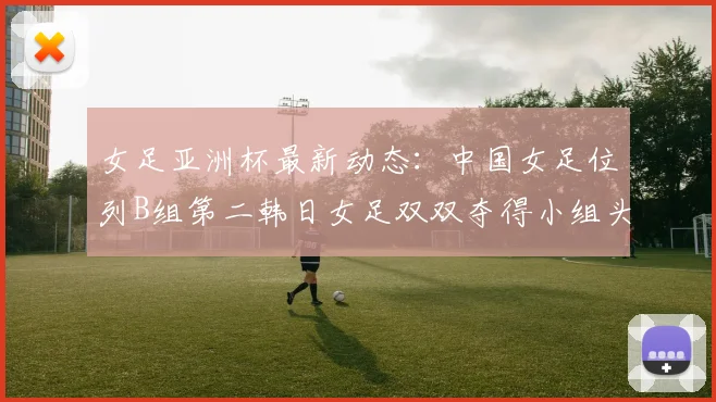 女足亚洲杯最新动态：中国女足位列B组第二韩日女足双双夺得小组头名