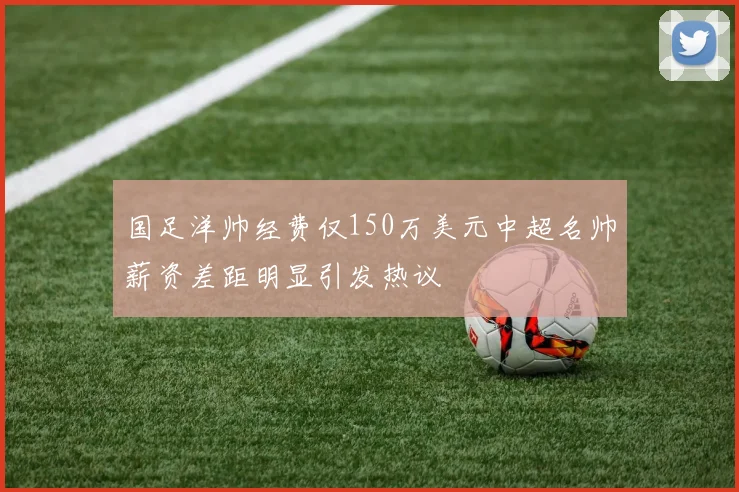 国足洋帅经费仅150万美元中超名帅薪资差距明显引发热议
