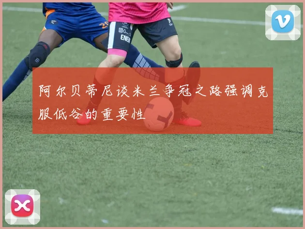 阿尔贝蒂尼谈米兰争冠之路强调克服低谷的重要性