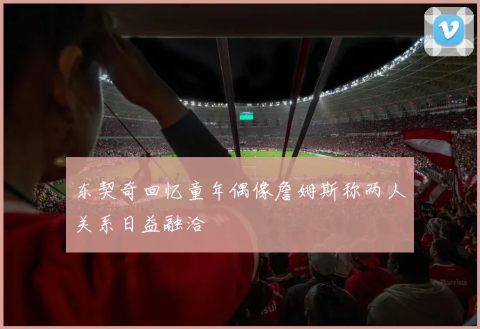 东契奇回忆童年偶像詹姆斯称两人关系日益融洽