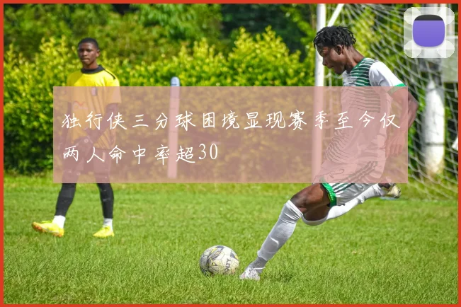 独行侠三分球困境显现赛季至今仅两人命中率超30
