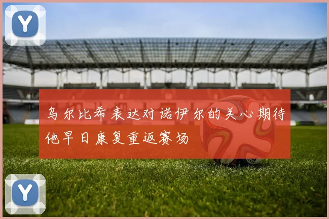 乌尔比希表达对诺伊尔的关心期待他早日康复重返赛场