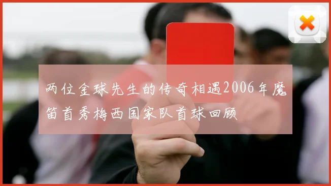 两位金球先生的传奇相遇2006年魔笛首秀梅西国家队首球回顾