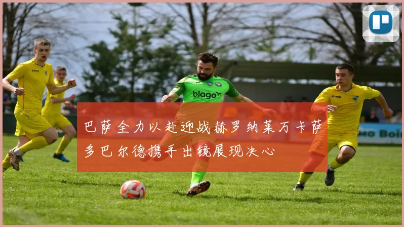 巴萨全力以赴迎战赫罗纳莱万卡萨多巴尔德携手出镜展现决心