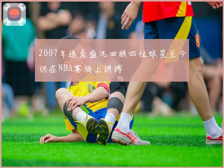 2007年选秀盛况回顾四位球星至今仍在NBA赛场上拼搏