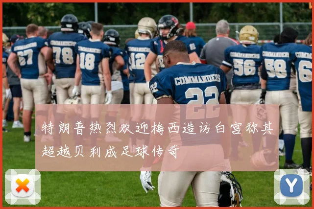 特朗普热烈欢迎梅西造访白宫称其超越贝利成足球传奇