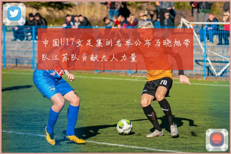 中国U17女足集训名单公布马晓旭带队江苏队贡献九人力量