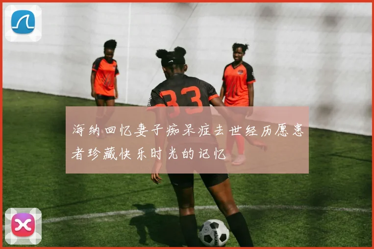 海纳回忆妻子痴呆症去世经历愿患者珍藏快乐时光的记忆