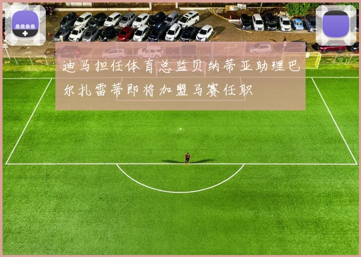 迪马担任体育总监贝纳蒂亚助理巴尔扎雷蒂即将加盟马赛任职