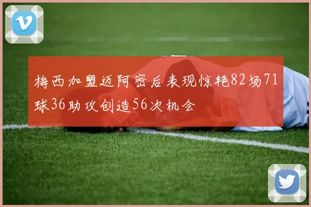 梅西加盟迈阿密后表现惊艳82场71球36助攻创造56次机会
