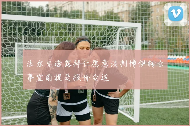 法尔克透露拜仁愿意谈判博伊转会事宜前提是报价合适
