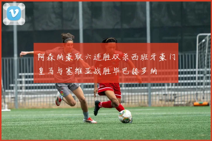 阿森纳豪取六连胜双杀西班牙豪门皇马与塞维亚战胜毕巴赫罗纳