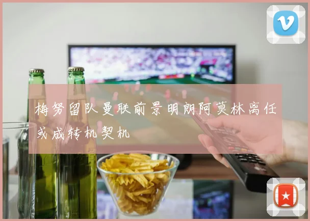 梅努留队曼联前景明朗阿莫林离任或成转机契机