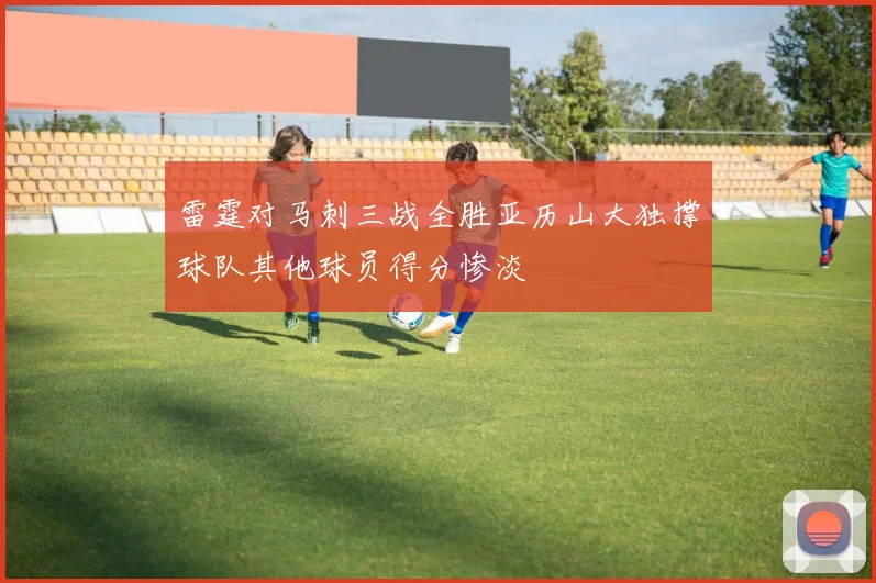 雷霆对马刺三战全胜亚历山大独撑球队其他球员得分惨淡