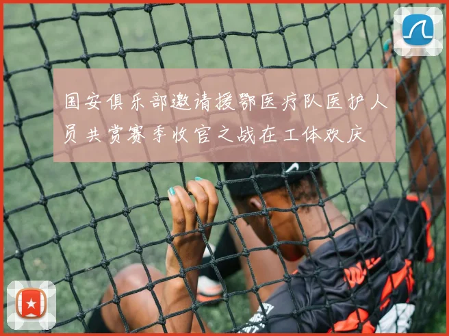 国安俱乐部邀请援鄂医疗队医护人员共赏赛季收官之战在工体欢庆