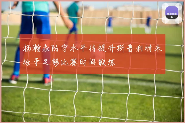杨瀚森防守水平待提升斯普利特未给予足够比赛时间锻炼